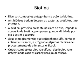 Biotina
• Diversos compostos antagonizam a ação da biotina.
• Antibióticos podem destruir as bactérias produtoras no
intestino.
• A avidina, proteína presente na clara do ovo, impede a
absorção da biotina, pois possui grande afinidade por
ela e assim a captura;
• Água e medicamentos que contenham sulfa, como os
anticonvulsivantes, estrógeno e algumas técnicas de
processamento de alimentos e álcool.
• Outros compostos: biotina sulfona, destiobiotina e
determinados ácidos carboxílicos imidazólicos.
 