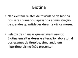 Biotina
• Não existem relatos de toxicidade da biotina
nos seres humanos, apesar da administração
de grandes quantidades durante vários meses.
• Relatos de crianças que estavam usando
Biotina em altas doses e alteração laboratorial
dos exames da tireoide, simulando um
hipertireoidismo (não presente)
 
