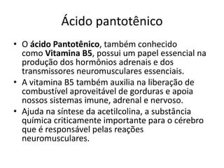 Ácido pantotênico
• O ácido Pantotênico, também conhecido
como Vitamina B5, possui um papel essencial na
produção dos hormônios adrenais e dos
transmissores neuromusculares essenciais.
• A vitamina B5 também auxilia na liberação de
combustível aproveitável de gorduras e apoia
nossos sistemas imune, adrenal e nervoso.
• Ajuda na síntese da acetilcolina, a substância
química criticamente importante para o cérebro
que é responsável pelas reações
neuromusculares.
 