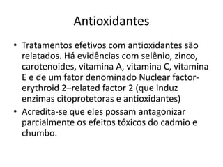 Antioxidantes
• Tratamentos efetivos com antioxidantes são
relatados. Há evidências com selênio, zinco,
carotenoides, vitamina A, vitamina C, vitamina
E e de um fator denominado Nuclear factor-
erythroid 2–related factor 2 (que induz
enzimas citoprotetoras e antioxidantes)
• Acredita-se que eles possam antagonizar
parcialmente os efeitos tóxicos do cadmio e
chumbo.
 