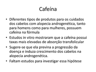 Cafeína
• Diferentes tipos de produtos para os cuidados
dos cabelos com alopecia androgenética, tanto
para homens como para mulheres, possuem
cafeína na fórmula
• Estudos in vitro mostraram que a cafeína possui
taxas mais elevadas de absorção transfolicular
• Sugere-se que ela previna a progressão da
doença e induza crescimento dos cabelos na
alopecia androgenética.
• Faltam estudos para investigar essa hipótese
 