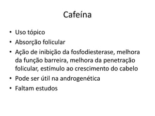 Cafeína
• Uso tópico
• Absorção folicular
• Ação de inibição da fosfodiesterase, melhora
da função barreira, melhora da penetração
folicular, estímulo ao crescimento do cabelo
• Pode ser útil na androgenética
• Faltam estudos
 