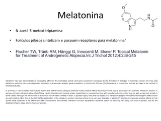 Melatonina
• N-acetil-5-metoxi-triptamina
• Folículos pilosos sintetizam e possuem receptores para melatonina+
• Fischer TW, Trüeb RM, Hänggi G, Innocenti M, Elsner P. Topical Melatonin
for Treatment of Androgenetic Alopecia.Int J Trichol 2012;4:236-245
 