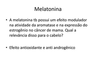 Melatonina
• A melatonina tb possui um efeito modulador
na atividade da aromatase e na expressão do
estrogênio no câncer de mama. Qual a
relevância disso para o cabelo?
• Efeito antioxidante e anti androgênico
 