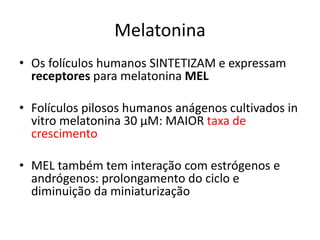 Melatonina
• Os folículos humanos SINTETIZAM e expressam
receptores para melatonina MEL
• Folículos pilosos humanos anágenos cultivados in
vitro melatonina 30 μM: MAIOR taxa de
crescimento
• MEL também tem interação com estrógenos e
andrógenos: prolongamento do ciclo e
diminuição da miniaturização
 