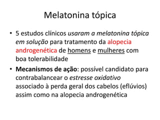 Melatonina tópica
• 5 estudos clínicos usaram a melatonina tópica
em solução para tratamento da alopecia
androgenética de homens e mulheres com
boa tolerabilidade
• Mecanismos de ação: possível candidato para
contrabalancear o estresse oxidativo
associado à perda geral dos cabelos (eflúvios)
assim como na alopecia androgenética
 