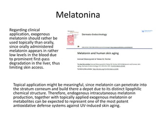 Melatonina
Regarding clinical
application, exogenous
melatonin should rather be
used topically than orally,
since orally administered
melatonin appears in rather
low levels in the blood due
to prominent first-pass
degradation in the liver, thus
limiting skin access.
Topical application might be meaningful, since melatonin can penetrate into
the stratum corneum and build there a depot due to its distinct lipophilic
chemical structure. Therefore, endogenous intracutaneous melatonin
production, together with topically applied exogenous melatonin or
metabolites can be expected to represent one of the most potent
antioxidative defense systems against UV-induced skin aging.
 