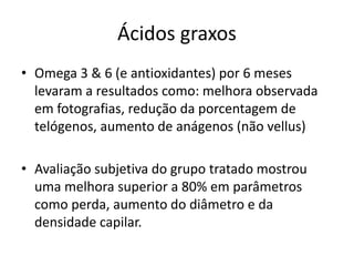 Ácidos graxos
• Omega 3 & 6 (e antioxidantes) por 6 meses
levaram a resultados como: melhora observada
em fotografias, redução da porcentagem de
telógenos, aumento de anágenos (não vellus)
• Avaliação subjetiva do grupo tratado mostrou
uma melhora superior a 80% em parâmetros
como perda, aumento do diâmetro e da
densidade capilar.
 