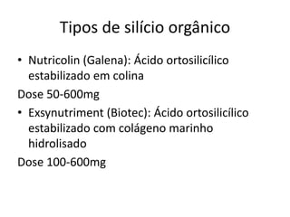 Tipos de silício orgânico
• Nutricolin (Galena): Ácido ortosilicílico
estabilizado em colina
Dose 50-600mg
• Exsynutriment (Biotec): Ácido ortosilicílico
estabilizado com colágeno marinho
hidrolisado
Dose 100-600mg
 
