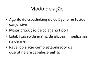 Modo de ação
• Agente de crosslinking do colágeno no tecido
conjuntivo
• Maior produção de colágeno tipo I
• Estabilização da matriz de glicosaminoglicanas
na derme
• Papel do silício como estabilizador da
queratina em cabelos e unhas
 