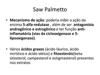 Saw Palmetto
• Mecanismo de ação: poderia inibir a ação da
enzima 5-alfa-redutase , além de ser antagonista
androgênico e estrogênico e ter função anti-
inflamatória (vias da ciclooxigenase e 5-
lipooxigenase).
• Vários ácidos graxos (ácido láurico, ácido
mirístico e ácido oleico) e fitoesteróis(beta-
sitosterol, campesterol e estigmasterol) presentes
nos extratos
 