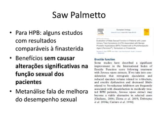 Saw Palmetto
• Para HPB: alguns estudos
com resultados
comparáveis à finasterida
• Benefícios sem causar
alterações significativas na
função sexual dos
pacientes
• Metanálise fala de melhora
do desempenho sexual
 
