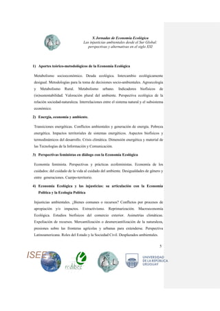 X Jornadas de Economía Ecológica
Las injusticias ambientales desde el Sur Global:
perspectivas y alternativas en el siglo XXI
5
1) Aportes teórico-metodológicos de la Economía Ecológica
Metabolismo socioeconómico. Deuda ecológica. Intercambio ecológicamente
desigual. Metodologías para la toma de decisiones socio-ambientales. Agroecología
y Metabolismo Rural. Metabolismo urbano. Indicadores biofísicos de
(in)sustentabilidad. Valoración plural del ambiente. Perspectiva ecológica de la
relación sociedad-naturaleza. Interrelaciones entre el sistema natural y el subsistema
económico.
2) Energía, economía y ambiente.
Transiciones energéticas. Conflictos ambientales y generación de energía. Pobreza
energética. Impactos territoriales de sistemas energéticos. Aspectos biofísicos y
termodinámicos del desarrollo. Crisis climática. Dimensión energética y material de
las Tecnologías de la Información y Comunicación.
3) Perspectivas feministas en diálogo con la Economía Ecológica
Economía feminista. Perspectivas y prácticas ecofeministas. Economía de los
cuidados: del cuidado de la vida al cuidado del ambiente. Desigualdades de género y
entre generaciones. Cuerpo-territorio.
4) Economía Ecológica y las injusticias: su articulación con la Economía
Política y la Ecología Política
Injusticias ambientales. ¿Bienes comunes o recursos? Conflictos por procesos de
apropiación y/o impactos. Extractivismo. Reprimarización. Macroeconomía
Ecológica. Estudios biofísicos del comercio exterior. Asimetrías climáticas.
Expoliación de recursos. Mercantilización o desmercantilización de la naturaleza,
presiones sobre las fronteras agrícolas y urbanas para extenderse. Perspectiva
Latinoamericana. Roles del Estado y la Sociedad Civil. Desplazados ambientales.
 