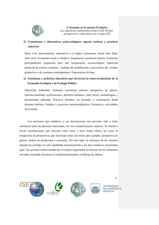 X Jornadas de Economía Ecológica
Las injusticias ambientales desde el Sur Global:
perspectivas y alternativas en el siglo XXI
6
5) Transiciones y alternativas socio-ecológicas: aportes teóricos y prácticas
concretas
Buen vivir, decrecimiento, alternativas a la lógica consumista, Green New Deal,
entre otros. Economía social y solidaria. Imaginarios, escenarios futuros. Economía
post-pandemia: propuestas para una recuperación socioecológica, repetición
potencial de eventos similares, medidas de modificación y prevención del modelo
productivo y de consumo contemporáneo. Experiencias de base.
6) Enseñanza y prácticas educativas que favorecen la transversalización de la
Economía Ecológica y la Ecología Política
Educación Ambiental. Enfoques (corrientes teóricas, perspectiva de género,
interseccionalidad, ecofeminismo, derechos humanos, entre otros), metodologías y
herramientas aplicadas. Prácticas formales, no formales y comunitarias desde
distintos ámbitos. Estudios y proyectos interdisciplinarios. Extensión y actividades
en el medio.
Los anteriores ejes temáticos y sus descripciones son provistos sólo a título
orientativo para las personas interesadas. No son compartimentos estancos. Se alienta a
enviar contribuciones que articulen entre estos y otros temas afines, así como la
integración de perspectivas que atraviesan todos los temas (por ejemplo, perspectiva de
género, modos de producción y consumo). Por otro lado, la estructura de las sesiones
durante las jornadas no está supeditada necesariamente a los Ejes temáticos presentados
aquí. Las sesiones serán armadas por el comité organizador en función de los resúmenes
enviados, buscando favorecer la complementariedad y el diálogo de saberes.
 
