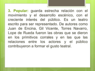 3. Popular: guarda estrecha relación con el
movimiento y el desarrollo escénico, con el
creciente interés del público. Es un teatro
escrito para ser representado. De autores como
Juan de Encina, Gil Vicente, Torres Navarro,
Lope de Rueda fueron las obras que se dieron
en los primitivos corrales y en las que las
relaciones entre los actores y el público
contribuyeron a formar el gusto teatral.
 