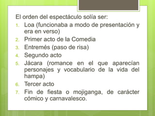 El orden del espectáculo solía ser:
1. Loa (funcionaba a modo de presentación y
era en verso)
2. Primer acto de la Comedia
3. Entremés (paso de risa)
4. Segundo acto
5. Jácara (romance en el que aparecían
personajes y vocabulario de la vida del
hampa)
6. Tercer acto
7. Fin de fiesta o mojiganga, de carácter
cómico y carnavalesco.
 