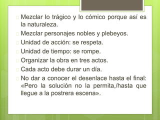  Mezclar lo trágico y lo cómico porque así es
la naturaleza.
 Mezclar personajes nobles y plebeyos.
 Unidad de acción: se respeta.
 Unidad de tiempo: se rompe.
 Organizar la obra en tres actos.
 Cada acto debe durar un día.
 No dar a conocer el desenlace hasta el final:
«Pero la solución no la permita,/hasta que
llegue a la postrera escena».
 