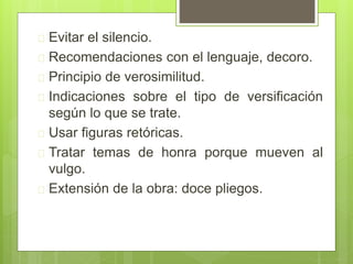  Evitar el silencio.
 Recomendaciones con el lenguaje, decoro.
 Principio de verosimilitud.
 Indicaciones sobre el tipo de versificación
según lo que se trate.
 Usar figuras retóricas.
 Tratar temas de honra porque mueven al
vulgo.
 Extensión de la obra: doce pliegos.
 