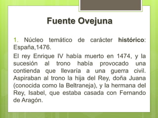Fuente Ovejuna
1. Núcleo temático de carácter histórico:
España,1476.
El rey Enrique IV había muerto en 1474, y la
sucesión al trono había provocado una
contienda que llevaría a una guerra civil.
Aspiraban al trono la hija del Rey, doña Juana
(conocida como la Beltraneja), y la hermana del
Rey, Isabel, que estaba casada con Fernando
de Aragón.
 
