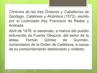 Chrónica de las tres Órdenes y Caballerías de
Santiago, Calatrava y Alcántara (1572), escrito
por el Licenciado frey Francisco de Rades y
Andrada.
Abril de 1476: el asesinato, a manos del pueblo
enfurecido de Fuente Obejuna, del señor de la
aldea, Fernán Gómez de Guzmán,
comendador de la Orden de Calatrava, a causa
de su comportamiento deshonesto y violento.
 
