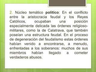 2. Núcleo temático político: En el conflicto
entre la aristocracia feudal y los Reyes
Católicos, ocupaban una posición
especialmente delicada las órdenes religioso-
militares, como la de Calatrava, que también
poseían una estructura feudal. En el proceso
de degeneración del feudalismo estas órdenes
habían venido a encontrarse, a menudo,
enfrentadas a los soberanos: muchos de sus
miembros habían llegado a cometer
verdaderos abusos.
 