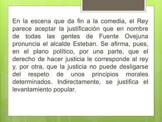 En la escena que da fin a la comedia, el Rey
parece aceptar la justificación que en nombre
de todas las gentes de Fuente Ovejuna
pronuncia el alcalde Esteban. Se afirma, pues,
en el plano político, por una parte, que el
derecho de hacer justicia le corresponde al rey
y, por otra, que la justicia no puede desligarse
del respeto de unos principios morales
determinados. Indirectamente, se justifica el
levantamiento popular.
 