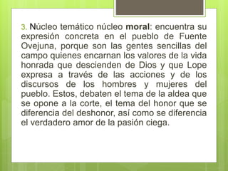 3. Núcleo temático núcleo moral: encuentra su
expresión concreta en el pueblo de Fuente
Ovejuna, porque son las gentes sencillas del
campo quienes encarnan los valores de la vida
honrada que descienden de Dios y que Lope
expresa a través de las acciones y de los
discursos de los hombres y mujeres del
pueblo. Estos, debaten el tema de la aldea que
se opone a la corte, el tema del honor que se
diferencia del deshonor, así como se diferencia
el verdadero amor de la pasión ciega.
 