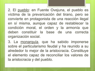 2. El pueblo: en Fuente Ovejuna, el pueblo es
víctima de la prevaricación del tirano, pero se
convierte en protagonista de una reacción ilegal
en sí misma, aunque capaz de restablecer la
condición moral, el orden y la armonía que
deben constituir la base de una correcta
organización social.
3. La monarquía, que ha sabido imponerse
sobre el particularismo feudal y ha reunido a su
alrededor lo mejor de la aristocracia. Constituye
el elemento capaz de reconciliar los valores de
la aristocracia y del pueblo.
 