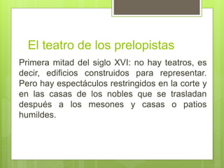 El teatro de los prelopistas
Primera mitad del siglo XVI: no hay teatros, es
decir, edificios construidos para representar.
Pero hay espectáculos restringidos en la corte y
en las casas de los nobles que se trasladan
después a los mesones y casas o patios
humildes.
 