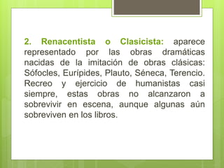 2. Renacentista o Clasicista: aparece
representado por las obras dramáticas
nacidas de la imitación de obras clásicas:
Sófocles, Eurípides, Plauto, Séneca, Terencio.
Recreo y ejercicio de humanistas casi
siempre, estas obras no alcanzaron a
sobrevivir en escena, aunque algunas aún
sobreviven en los libros.
 