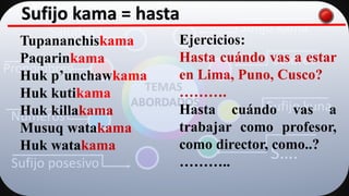 Saludos
Pronombres
Números
Sufijo posesivo
Sufijo kama
Colores
Sufijo kuna
S….
TEMAS
ABORDADOS
Sufijo kama = hasta
Tupananchiskama
Paqarinkama
Huk p’unchawkama
Huk kutikama
Huk killakama
Musuq watakama
Huk watakama
Ejercicios:
Hasta cuándo vas a estar
en Lima, Puno, Cusco?
……….
Hasta cuándo vas a
trabajar como profesor,
como director, como..?
………..
 