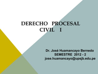 DERECHO PROCESAL 
CIVIL I 
Dr. José Huamancayo Bernedo 
SEMESTRE 2012 - 2 
jose.huamancayo@upsjb.edu.pe 
 