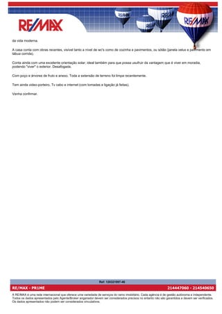da vida moderna.

A casa conta com obras recentes, visível tanto a nível de wc's como de cozinha e pavimentos, ou sótão (janela velux e pavimento em
tábua corrida).

Conta ainda com uma excelente orientação solar, ideal também para que possa usufruir da vantagem que é viver em moradia,
podendo "viver" o exterior. Desafogada.

Com poço e árvores de fruto e anexo. Toda a extensão de terreno foi limpa recentemente.

Tem ainda video-porteiro, Tv cabo e internet (com tomadas e ligação já feitas).

Venha confirmar.




                                                              Ref: 120321097-46

RE/MAX - PR1ME                                                                                                 214447060 - 214540650
A RE/MAX é uma rede internacional que oferece uma variedade de serviços do ramo imobiliário. Cada agência é de gestão autónoma e independente.
Todos os dados apresentados pelo Agente/Broker angariador devem ser considerados precisos no entanto não são garantidos e devem ser verificados.
Os dados apresentados não podem ser considerados vinculativos.
 