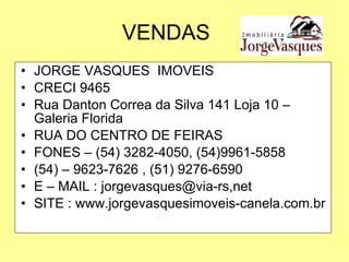 VENDAS JORGE VASQUES  IMOVEIS CRECI 9465 Rua Danton Correa da Silva 141 Loja 10 – Galeria Florida RUA DO CENTRO DE FEIRAS FONES – (54) 3282-4050, (54)9961-5858 (54) – 9623-7626 , (51) 9276-6590 E – MAIL : jorgevasques@via-rs,net SITE : www.jorgevasquesimoveis-canela.com.br 