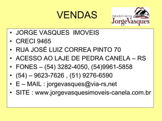 VENDAS JORGE VASQUES  IMOVEIS CRECI 9465 RUA JOSÉ LUIZ CORREA PINTO 70 ACESSO AO LAJE DE PEDRA CANELA – RS FONES – (54) 3282-4050, (54)9961-5858 (54) – 9623-7626 , (51) 9276-6590 E – MAIL : jorgevasques@via-rs,net SITE : www.jorgevasquesimoveis-canela.com.br 