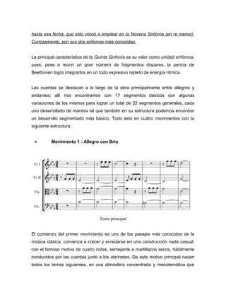 hasta esa fecha, que sólo volvió a emplear en la Novena Sinfonía (en re menor).
Curiosamente, son sus dos sinfonías más conocidas.


La principal característica de la Quinta Sinfonía es su valor como unidad sinfónica,
pues, pese a reunir un gran número de fragmentos dispares, la pericia de
Beethoven logra integrarlos en un todo expresivo repleto de energía rítmica.


Las cuerdas se destacan a lo largo de la obra principalmente entre allegros y
andantes; allí nos encontramos con 17 segmentos básicos con algunas
variaciones de los mismos para lograr un total de 22 segmentos generales, cada
uno desarrollado de manera tal que también en su estructura podemos encontrar
un desarrollo segmentado más básico. Todo esto en cuatro movimientos con la
siguiente estructura:


 •        Movimiento 1 : Allegro con Brío




                                   Tema principal


El comienzo del primer movimiento es uno de los pasajes más conocidos de la
música clásica; comienza a crecer y enredarse en una construcción nada casual,
con el famoso motivo de cuatro notas, semejante a martillazos secos, hábilmente
conducidos por las cuerdas junto a los clarinetes. De este motivo principal nacen
todos los temas siguientes, en una atmósfera concentrada y monotemática que
 