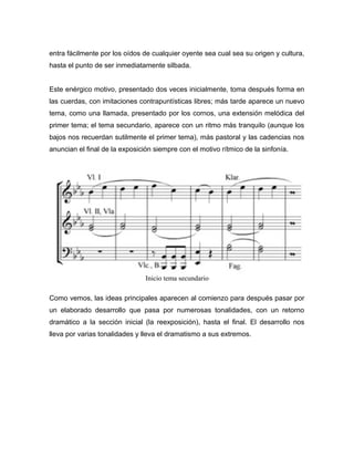 entra fácilmente por los oídos de cualquier oyente sea cual sea su origen y cultura,
hasta el punto de ser inmediatamente silbada.


Este enérgico motivo, presentado dos veces inicialmente, toma después forma en
las cuerdas, con imitaciones contrapuntísticas libres; más tarde aparece un nuevo
tema, como una llamada, presentado por los cornos, una extensión melódica del
primer tema; el tema secundario, aparece con un ritmo más tranquilo (aunque los
bajos nos recuerdan sutilmente el primer tema), más pastoral y las cadencias nos
anuncian el final de la exposición siempre con el motivo rítmico de la sinfonía.




                                Inicio tema secundario

Como vemos, las ideas principales aparecen al comienzo para después pasar por
un elaborado desarrollo que pasa por numerosas tonalidades, con un retorno
dramático a la sección inicial (la reexposición), hasta el final. El desarrollo nos
lleva por varias tonalidades y lleva el dramatismo a sus extremos.
 