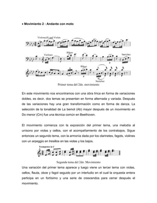 • Movimiento 2 : Andante con moto




                           Primer tema del 2do. movimiento

En este movimiento nos encontramos con una obra lírica en forma de variaciones
dobles, es decir, dos temas se presentan en forma alternada y variada. Después
de las variaciones hay una gran transformación como en forma de danza. La
selección de la tonalidad de La bemol (Ab) mayor después de un movimiento en
Do menor (Cm) fue una técnica común en Beethoven.


El movimiento comienza con la exposición del primer tema, una melodía al
unísono por violas y cellos, con el acompañamiento de los contrabajos. Sigue
entonces un segundo tema, con la armonía dada por los clarinetes, fagots, violines
con un arpeggio en tresillos en las violas y los bajos.




                          Segunda tema del 2do. Movimiento
Una variación del primer tema aparece y luego viene un tercer tema con violas,
cellos, flauta, oboe y fagot seguido por un interludio en el cual la orquesta entera
participa en un fortísimo y una serie de crescendos para cerrar después el
movimiento.
 