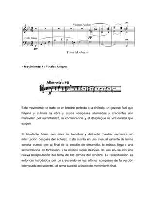 Tema del scherzo



• Movimiento 4 : Finale: Allegro




Este movimiento se trata de un broche perfecto a la sinfonía, un gozoso final que
hilvana y culmina la obra y cuyos compases alternados y crecientes aún
maravillan por su brillantez, su contundencia y el despliegue de virtuosismo que
exigen.


El triunfante finale, con aires de frenética y delirante marcha, comienza sin
interrupción después del scherzo. Está escrita en una inusual variante de forma
sonata, puesto que al final de la sección de desarrollo, la música llega a una
semicadencia en fortissimo, y la música sigue después de una pausa con una
nueva recapitulación del tema de los cornos del scherzo. La recapitulación es
entonces introducida por un crescendo en los últimos compases de la sección
interpolada del scherzo, tal como sucedió al inicio del movimiento final.
 