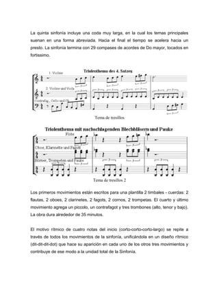 La quinta sinfonía incluye una coda muy larga, en la cual los temas principales
suenan en una forma abreviada. Hacia el final el tiempo se acelera hacia un
presto. La sinfonía termina con 29 compases de acordes de Do mayor, tocados en
fortissimo.




                                  Tema de tresillos




                                 Tema de tresillos 2

Los primeros movimientos están escritos para una plantilla 2 timbales - cuerdas: 2
flautas, 2 oboes, 2 clarinetes, 2 fagots, 2 cornos, 2 trompetas. El cuarto y último
movimiento agrega un piccolo, un contrafagot y tres trombones (alto, tenor y bajo).
La obra dura alrededor de 35 minutos.


El motivo rítmico de cuatro notas del inicio (corto-corto-corto-largo) se repite a
través de todos los movimientos de la sinfonía, unificándola en un diseño rítmico
(dit-dit-dit-dot) que hace su aparición en cada uno de los otros tres movimientos y
contribuye de ese modo a la unidad total de la Sinfonía.
 