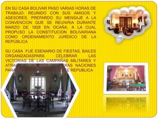 EN SU CASA BOLIVAR PASO VARIAS HORAS DE
TRABAJO. REUNIDO CON SUS AMIGOS Y
ASESORES, PREPARDO SU MENSAJE A LA
CONVENCION QUE SE REUNIRIA DURANTE
MARZO DE 1828 EN OCAÑA, A LA CUAL
PROPUSO LA CONSTITUCION BOLIVARIANA
COMO ORDENAMIENTO JURÍDICO DE LA
REPÚBLICA

SU CASA FUE ESENARIO DE FIESTAS, BAILES
ORGANIZADASPARA      CELEBRAR       LAS
VICTORIAS DE LAS CAMPAÑAS MILITARES Y
ATRAER EL INTERÉS DE OTRAS NACIONES
PARA CONSOLIDAR LA NACIENTE REPUBLICA
 