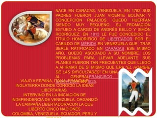 NACE EN CARACAS. VENEZUELA, EN 1783 SUS
                      PADRES FUERON JUAN VICENTE BOLÍVAR Y
                      CONCEPCIÓN PALACIOS. QUEDO HUERFAN
                      SIENDO MUY PEQUEÑO. SU FROMACIÓN
                      ESTUBO A CARGO DE ANDRÉS BELLO Y SIMÓN
                      RODRÍGUEZ. EN 1813 LE FUE CONCEDIDO EL
                      TÍTULO HONORÍFICO DE LIBERTADOR POR EL
                      CABILDO DE MÉRIDA EN VENEZUELA QUE, TRAS
                      SERLE RATIFICADO EN CARACAS ESE MISMO
                      AÑO, QUEDÓ ASOCIADO A SU NOMBRE. LOS
                      PROBLEMAS PARA LLEVAR ADELANTE SUS
                      PLANES FUERON TAN FRECUENTES QUE LLEGÓ
                      A AFIRMAR DE SÍ MISMO QUE ERA "EL HOMBRE
                      DE LAS DIFICULTADES" EN UNA CARTA DIRIGIDA
                      AL      GENERALFRANCISCO     DE     PAULA
     VIAJÓ A ESPAÑA, ITALIA, FRANCIA E
                      SANTANDER EN 1825.
  INGLATERRA DONDE CONOCIÓ LA IDEAS
                LIBERTARIAS.
       INTERVINO EN LA INICIACIÓN DE
INDEPENDENCIA DE VENEZUELA. ORGANIZÓ
   LA CAMPAÑA LIBERTADORACON LA QUE
          LIBERTÓ CINCO NACIONES
 COLOMBIA, VENEZUELA, ECUADOR, PERÚ Y
 