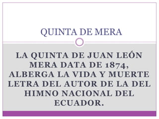 QUINTA DE MERA

 LA QUINTA DE JUAN LEÓN
    MERA DATA DE 1874,
ALBERGA LA VIDA Y MUERTE
LETRA DEL AUTOR DE LA DEL
   HIMNO NACIONAL DEL
        ECUADOR.
 