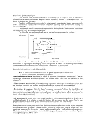La rueda del aprendizaje en equipo
Cada elemento de la rueda individual tiene un correlato para el equipo: la etapa de reflexión es
pública porque se realiza ante una mesa. La gente comenta sus modelos mentales y creencias y cuestiona a los
demás cortésmente pero sin rodeos.
Cuando se establece un terreno común, los integrantes del equipo pueden llegar a una comprensión
mutua. Denominada la etapa de la comprensión compartida, y es muy buena para refinar la visión y los
valores compartidos.
Luego viene la planificación conjunta, se puede incluir aquí la planificación de cambios estructurales
(un componente clave del pensamiento sistémico).
Por último, hay una acción coordinada, que no equivale forzosamente a acción conjunta.
Más concreto Equipo
Acción
Coordinada Reflexión Pública
ACCION
INDIVIDUAL REFLEXION
(pensamiento y sentimiento)
DECISION CONEXION
Planificación Sentido
Conjunta Compartido
Más abstracto
Más acción Más reflexión
Charles Handy señala que el papel fundamental del líder consiste en mantener la rueda en
movimiento. Se requiere para ello energía y sutileza, la capacidad de ceñirse a un propósito y la voluntad de
comprender los modelos mentales de la gente mediante el aprendizaje de estilos ajenos.
Los estilos individuales en la rueda del aprendizaje.
Kolb ha basado su taxonomía de los estilos de aprendizaje en su versión de este ciclo.
Las personas que adquieren gran interés personal son:
-los pensadores divergentes, descollan en el análisis de problemas (inspiradores o brainstormers). Cada vez
que alguien intenta cerrar la discusión y pasar a una solución, dicen: "Bien, ¿hay otro modo de ver esta
situacion?".
-los descubridores de conexiones; extraen hipótesis y sugieren los motivos por los cuales algo sucedió. Son
los pensadores sistémicos más naturales del equipo, y no hay que callarlos sino inducirlos a hablar.
-descubridores de soluciones (Kolb los llama "pensadores convergentes"). Como los descubridores de
conexiones, tienen facilidades para la abstracción, pero también son propensos a experimentar. Saben por
intuición que las cosas deben desplazarse hacia cierto punto. Son magníficos para el análisis de soluciones. La
acción comienza bajo su influencia.
-los "acomodadores" segun Kolb. Son los que manejan el proceso de acomodamiento de la teoría a la
realidad, aplicación de la solución y cotejo de hipótesis del experimento con los hechos. Son los más
propensos a abandonar una teoría que no concuerda con los datos, con lo cual son esenciales.
Los equipos más fructíferos, como señala Kolb, tienen representantes de los cuatro estilos. El reto consiste en
aprender a valorar esa diversidad y ayudar al equipo a encontrar su camino por la rueda: el jefe del grupo sabe
cuando dar la palabra a los divergentes y cuando acallarlos para interpelar a los descubridores de conexiones.
Más tarde, cuando todos concuerdan en la solución básica, alguien debe preguntarle al acomodador: "¿cuáles
son los primeros pasos? ¿Quién hablará
 