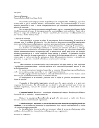 con quien?.
Campos de liderazgo
Charlotte Roberts, Rick Ross, Bryan Smith
El desarrollo de un campo que aliente el aprendizaje es la tarea primordial del liderazgo, y quizá sea
el único modo en que un líder tiene derecho a influir sobre los demás. Para construir un campo, no se busca
primero la adhesión de la gente. El líder se encarga de los detalles que le conciernen, y oportunamente logra la
adhesión de los demás.
Pero no todos los líderes reconocen que su papel requiere mayor o menor participación para diseñar
el ámbito emocional del campo de liderazgo y desarrollar la capacidad para intuir sus límites. Cuánto más se
fortalece el campo, más probable es que se extienda a los clientes, los accionistas, y la red de competidores,
proveedores, y aliados internacionales.
El papel de los directivos
Todos contribuyen a formar la cultura de una empresa, desde el dependiente de una playa de
embarque hasta el presidente del directorio. Pero los directivos tienen una responsabilidad especial, pues
ejercen tanta influencia que cualquiera de sus actos tiene gran repercusión en el campo de la organización.
En una organización inteligente no puede existir sin el compromiso y el liderazgo de sus directivos.
Las disciplinas del aprendizaje constituyen un vehículo para alimentar esta clase de liderazgo.
Debemos demostrar visiblemente la voluntad de respaldar las ideas rectoras que consideramos importantes,
mientras permanecemos abiertos a la participación y la opinión de los demás, para lo cual son esenciales
aptitudes comunicativas de la visión compartida; exige practicar la reflexión y la indagación (modelos
mentales). La traducción de esta comprensión en innovaciones de infraestructura reforzará el campo que
creamos, para lo cual se necesitan las aptitudes de diseño del pensamiento sistémico. La disciplina del
aprendizaje en equipo será a menudo la esfera donde se sienta nuestro liderazgo.
Autoridad
Tradicionalmente la autoridad consiste en la capacidad del jefe para mandar y tomar decisiones.
Como los directivos pueden ordenar a los demás que hacer, se los considera obligados a ser "autores" de todas
las decisiones criticas.
En las nuevas relaciones laborales, la autoridad se comparte. Ello significa responsabilidad mutua
por los mismos efectos, aunque la autoridad no esté compartida explícitamente.
Cuando un grupo comienza a compartir la autoridad, la intimidad adquiere un valor añadido: crea la
atmósfera para respaldar decisiones difíciles en momentos difíciles.
Un nuevo modelo de las relaciones. ¿Qué debe hacer un equipo de ejecutivos para promover nuevas
formas de relación?
Compartir la información importante, sabiendo que ello supone capacitar a la gente para
comprender la información. La información que los directivos opten por compartir debe revestir una
manifiesta importancia, vital para los esfuerzos del equipo, preferiblemente, si hasta ahora ha sido
confidencial.
Compartir la gloria. Reconocer y recompensar la franqueza y la apertura. Los directivos deben ser
ejemplos de ello en reuniones y otras circunstancias.
Promover y recompensar la colaboración grupal, sobre todo cuando se realiza entre diversas
funciones, y en todos los niveles de la organización.
Entablar diálogos o discusiones expertas concentradas en el modo en que la gente percibe sus
relaciones. Es preferible hacerlo después que un grupo ha tenido cierto contacto con el aprendizaje en equipo
y la expresión de modelos mentales.
La libertad de hablar sin reservas sobre sus temores era indicio de las nuevas relaciones que habían
entablado, y les infundió valor para enfrentar con franqueza la nueva organización.
Buscando un colaborador
 
