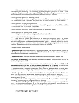 Si la organización sufre crisis moral o financiera, el equipo de ejecutivos tal vez decida comenzar
con un proyecto de aprendizaje. Ello requiere dos iniciativas simultáneas: aprendizaje en equipo y visión
compartida. El equipo asume la mayor responsabilidad por el cambio en las primeras etapas; debe estar
dispuesto a disponer de tiempo para su propio trabajo con modelos mentales y arquetipos.
Punto de ingreso #6: Resolver los problemas crónicos
El ejercicio de los “cinco por qué” (que se verá más adelante) comienza con problemas crónicos.
Para comprender las causas la gente debe participar en todos los niveles del sistema que crea el problema.
Punto de ingreso #7: revisión de la infraestructura
Hacer una revisión de la infraestructura; dos técnicas útiles para ello son la “contabilidad de doble
ciclo” (capítulo 42) y el “factor destino” (capítulo 49)
Punto de ingreso #8: proyecto de calidad total (comenzando por la gestión de calidad).
Punto de ingreso #9: un punto de ingreso personal
Cualquier punto de este libro puede guiarlo hacia las cinco disciplinas.
Una nueva forma de planificación empresarial
Gran parte del tiempo esta consagrado a la planificación estratégica anual y al proceso
presupuestario: preparar y llevar a cabo incesantes esfuerzos para medir resultados, fijar objetivos, informar al
directorio y los accionistas, elaborar presupuestos y controlar el sistema. A menudo se pasa por alto que este
proceso de planificación y presupuesto, si uno desea tomarse el tiempo para organizarlo de otra manera,
constituye un buen punto de partida para construir una organización inteligente.
Pasos para construir la planificación:
-Visión compartida: Comencemos por darles la oportunidad de hablar sobre su visión personal acerca de su
vida en general. Que quieren para sí mismos en el futuro?. Partiendo de esto; cómo puede su visión para la
organización reflejar y ampliar su visión individual?
-Visión compartida: el proceso de escucharse unos a otros es tan importante como el producto final.
-Un mapa de la realidad actual: Inevitablemente la presencia de esa visión compartida genera un grado de
apertura, franqueza y curiosidad.
Aquí podemos emplear diversas técnicas, para construir un mapa de la realidad actual:
pensamiento sistémico, expresión de modelos mentales, planificación por escenarios. En lugar de callar
sus intenciones, todos hablan abiertamente sobre los aspectos que ven en la realidad actual.
¿-¿Qué medidas tomar? : habiendo elaborado una imagen común de la realidad actual, el equipo pasa a
considerar sus prioridades estratégicas?, ¿por dónde empezar?, ¿qué medidas y decisiones se requieren?.
- Elección y ejecución: los pasos anteriores se pueden dar en una sesión planeada de tres días. Al final de la
sesión, cada participante tiene la oportunidad de comprometerse con el plan estratégico, de elegirlo.
Los participantes regresan a sus respectivos sectores de la organización con el propósito de construir
sendos segmentos del plan.
Hay un alto nivel de compromiso, y una mayor sensación de responsabilidad compartida por
responder al presupuesto total, no solo a cada asignación individual.
Por último si las disciplinas de aprendizaje revisten algún valor, el nuevo proceso de planificación
ofrece a los directivos la oportunidad de ver ese valor por si mismos, sin riesgos para su propio grupo y sin
necesidad de cuestionar frontalmente las políticas y normas de la organización.
PENSAMIENTO SISTEMICO
 
