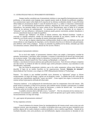 13.- ESTRATEGIAS PARA EL PENSAMIENTO SISTEMICO
Aunque muchos consideran que el pensamiento sistémico es una magnífica herramienta para resolver
problemas, es más potente como lenguaje, pues expande nuestro modo de abordar los problemas complejos.
Las construcciones sujeto-verbo-objeto de la mayoría de los idiomas occidentales (donde A causa B) tornan
difícil hablar de circunstancias donde A causa B mientras B causa A, y ambos se relacionan continuamente
con C y D. Las herramientas del pensamiento sistémico -diagramas de ciclo causal, arquetipos y modelos
informáticos- nos permiten hablar con mayor soltura de las interrelaciones, pues se basan en el concepto
teórico de los procesos de realimentación. La estructura por la cual los elementos de un sistema se
“alimentan” con una influencia e información recíprocas puede generar crecimiento, producir decadencia o
moverse naturalmente hacia un estado de equilibrio.
Sabemos que “hablamos” con fluidez el idioma sistémico -dice Michael Goodman- “cuando se
convierte en segunda naturaleza, cuando nos descubrimos pensando de esa manera, cuando no hay que
traducirlo a un círculo causal o un arquetipo de nuestro idioma para entenderlo”.
Tal es así que en algunas organizaciones multinacionales donde no todos son hablantes nativos del
mismo idioma se usan diagramas de arquetipos, con los elementos descritos en el idioma de cada participante,
para deliberar sobre temas complejos. Aunque no entiendan las palabras de los demás, entienden que todos
ven estructuras comunes. (Daniel Kim, director de The Systems Thinker)
soportes para el pensamiento sistémico
En su nivel más amplio, el pensamiento sistémico abarca una amplia y heterogénea variedad de
métodos, herramientas y principios, todos orientados a examinar la interrelación de fuerzas que forman parte
de un proceso común. Este campo incluye la cibernética y la teoría del caos, la terapia guestáltica, la obra de
Gregory Bateson, Russell Ackoff, Eric Trist, Ludwig von Bertallanfy y el Santa Fe
Institute, y una docena de técnicas prácticas para graficación de procesos. Estos diversos enfoques comparten
una idea rectora: la conducta de todos los sistemas sigue ciertos principios comunes, cuya naturaleza se está
descubriendo y analizando.
Hay una forma de pensamiento sistémico, que se ha vuelto sumamente valiosa como idioma para
describir el logro de un cambio fructífero en las organizaciones, llamada “dinámica de sistemas”,
desarrollada por Jay Forrester y sus colegas en el MIT (Massachusetts Institute of Technology).
Sistema: Un sistema es una totalidad percibida cuyos elementos se “aglomeran” porque se afectan
recíprocamente a lo largo del tiempo y operan con un propósito común. La palabra deriva del verbo griego
sunistánai que originalmente significaba “causar una unión”. Como sugiere este origen, la estructura de un
sistema incluye la percepción unificada del observador.
Estructura sistémica: es la configuración de interrelaciones entre los componentes claves del sistema. Ello
puede incluir la jerarquía y el flujo de los procesos, pero también incluye actitudes y percepciones, la calidad
de los productos, los modos en que se toman las decisiones, y cientos de factores más. Las estructuras
sistémicas suelen ser invisibles, hasta que alguien las señala.
La palabra estructura deriva del latín struere, “construir": . Pero las estructuras de los sistemas no se
construyen necesariamente a sabiendas. Se construyen a partir de opciones que la gente realiza consciente o
inconscientemente a lo largo del tiempo.
14.- ¿qué esperar del pensamiento sistémico?
No hay respuestas correctas
Como la dinámica de sistemas ilustra las interdependencias del sistema actual, nunca existe una sola
respuesta correcta para una pregunta. En cambio, la disciplina releva que existe una gran variedad de actos
posibles, algunos de los cuales conducen a cambios profundos y otros a cambios superficiales. Además de los
resultados deseados, estos actos producen, casi inevitablemente, algunas consecuencias no deseadas en otro
 
