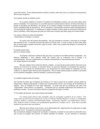 sector del sistema. El arte del pensamiento sistémico consiste, entre otras cosas, en evaluar las consecuencias
del acto que escogemos.
No se puede ‘dividir un elefante en dos”
No se puede modificar el sistema (“el elefante”) dividiéndolo en partes, sino que todos deben mirar
juntos la totalidad. En consecuencia, no es posible practicar el pensamiento sistémico en forma individual, no
porque la disciplina sea dificultosa, sino porque en un sistema complejo los buenos resultados necesitan la
mayor cantidad posible de perspectivas. Por su naturaleza, el pensamiento sistémico señala interdependencia
y la necesidad de colaboración. A medida que el equipo continúa su labor, puede ser necesaria la inclusión de
nuevos miembros, sobre todo gente que antes era vista como rival pero que ahora juega en el mismo bando.
Las causas y efectos no están estrechamente
relacionados en el tiempo y el espacio
No actuar cerca del síntoma del problema. Hay que remontar la corriente y retroceder en el tiempo
para eliminar la raíz. A menudo la acción más efectiva es la más sutil. A veces es mejor no hacer nada, dejar
que el sistema haga su propia corrección o guíe la acción. Otras veces el punto más propicio se encuentra en
un sitio inesperado.
Es posible tenerlo todo,
pero no al mismo tiempo
Al proponer soluciones sistémicas hay que tener en cuenta las inevitables demoras temporales. Las
demoras temporales y otros aspectos sutiles del sistema sólo se evidencian con el tiempo y la
experimentación. Hay que comprometerse a examinar continuamente el funcionamiento del sistema.
Las salidas fáciles no son salidas
Hay que cuidarse de las soluciones fáciles y rápidas. La mayoría de la gente prefiere intervenir en un
sistema en el nivel de las normas, la estructura física, los procesos laborales, la circulación de material e
información. Los sistemas de remuneraciones y los mecanismos de control donde los elementos son más
visibles y se requiere menos destreza para manipularlos. Pero el mayor potencial para el cambio se encuentra
en los elementos intangibles, como las actitudes y creencias de la gente.
La conducta empeora antes de mejorar
Jay Forrester ha dicho que la dinámica de sistemas es la “nueva ciencia de la zozobra”, porque señala las
limitaciones y flaquezas del pasado y enfatiza que el pensamiento de hoy será la fuente de los problemas de
mañana. Pero en realidad las cosas están mejorando. La gente nota que los problemas que antes eran
“indiscutibles” ahora afloran a la superficie. Comprende que sus actitudes tradicionales han producido sus
problemas actuales. Su nueva conciencia refuerza su esperanza de lograr el cambio.
15. El cordero de brownie: una visión sistémica del mundo
Un sistema puede abarcar algo intangible como las arraigadas costumbres de un cordero. Este
relato sobre una intervención sistémica fue escrito en 1992 por Donella Meadows, escritora, ex modeladora
sistémica, biofísica y profesora del Dartmouth College. Al principio, Donella y sus colaboradores, Sylvia y
Don, lucharon contra el sistema, pero gradualmente aprendieron a trabajar con él. Al fin todo se decidió
mediante la paciencia ante una demora.
Brownie fue la última oveja en parir -en un determinado año- logró hacerlo sin ayuda, pero no sabía
que hacer con él. Ni siquiera lo reconocía como propio.
Hay un momento milagroso después del nacimiento, la impronta, en donde la oveja emite un murmullo suave
que no hace en ninguna otra ocasión, el cordero responde con balidos. En ese momento se enamoran
 