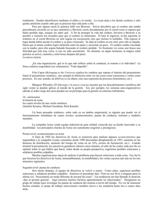 totalmente. Pueden identificarse mediante el olfato y el sonido. La oveja aleja a los demás corderos y sólo
queda satisfecha cuando sabe que su precioso hijo está junto a ella.
Pero por alguna razón la química falló con Brownie. Sylvia descubrió que el cordero aún estaba
parcialmente envuelto en su saco amniótico y Brownie corría alocadamente por el corral como si supiera que
había perdido algo, aunque sin saber qué. A fin de proteger la vida del cordero, llevaron a Brownie a su
pesebre y tomaron los recaudos para que el cordero se alimentara, Si bien lo lograron, al día siguiente al
soltarlos en el corral Brownie no sólo seguía sin reconocerlo sino que incluso lo tumbaba. Ella regresó al
lugar donde había nacido el cordero y se puso a buscarlo. Se dejó al cordero en ese sitió, pero ella se alejaba.
Hasta que el astuto cordero logró metérsele entre las patas y succionar un poco. El cordero estaba vinculado
con la madre, pero ella seguía balando buscando al cordero perdido. Es frustrante ver como uno busca una
felicidad que está muy cerca, si uno no sabe encontrarla. No obstante, en algún momento, la mágica señal
química se activó, cuarenta y ocho horas después del parto.
La nueva ciencia
¿En una organización, qué es lo que más influye sobre la conducta, el sistema o el individuo? La
física cuántica responderá con vehemencia: “Todo depende”.
Fritz Capra (Belonging to the Universe) explica los cambios que supone el tránsito del pensamiento
lineal al pensamiento sistémico, por ejemplo la diferencia entre ver las cosas como estructuras y verlas como
procesos. En este sentido, un árbol no es un objeto, sino una expresión de procesos (fotosíntesis, etc.)
Margaret Wheatley (El liderazgo y la nueva ciencia) muestra que los descubrimientos científicos del
siglo veinte se pueden aplicar al mundo de la gestión. Así, por ejemplo, los sistemas auto-organizativos
(donde el orden surge del caos) pueden ser un prototipo para la gestión en entornos turbulentos.
16.- narraciones
la historia de acme
los cuatro niveles de una visión sistémica
(Jennifer Kemery, Michael Goodman, Rick Karash)
Un buen pensador sistémico, sobre todo en un ámbito empresarial, es alguien que puede ver el
funcionamiento simultáneo de cuatro niveles: acontecimientos, pautas de conducta, sistemas y modelos
mentales.
La compañía Acme vende equipo industrial de gran calidad, conocido por su diseño innovador y su
durabilidad. Los principales clientes de Acme son sumamente exigentes y prestigiosos.
Primer nivel: acontecimientos en acme
A fines de 1992 los directivos de Acme se reunieron para analizar algunos acontecimientos que
inquietaban a la compañía (ventas constantes desde 1980 descienden abruptamente en 1991, aumento en las
demoras de distribución, aumento del tiempo de venta en un 16%, errores de facturación, etc.). Cuando
terminó la presentación, los ejecutivos guardaron silencio cinco minutos, al cabo de los cuales cada uno dio su
opinión sobre lo que habría que hacer, todos desde su propia perspectiva, sugirieron posibles soluciones y
señalaron posibles culpables.
Muchas organizaciones dejan de analizar el problema para buscar soluciones a toda costa. Eso fue lo
que hicieron los directivos de Acme, lamentablemente, la rentabilidad y las ventas cayeron aún más en los tres
trimestres siguientes.
Segundo nivel: pautas de conducta
Seis meses después, el equipo de directivos se volvió a reunir. Como antes, sugirieron posibles
soluciones y señalaron posibles culpables. Entonces el presidente dijo: “Esto no nos llevó a ninguna parte la
última vez. Necesitamos un modo diferente de encarar las cosas”. Las tendencias me han llamado la atención
-dijo el gerente general-. Aquí tenemos muchos factores aparentemente no relacionados”. Designaron un
grupo de trabajo para investigar las pautas de conducta del sistema a través del tiempo. En vez de enumerar
hechos aislados, el grupo de trabajo seleccionaría variables claves y las estudiaría hasta tres o cuatro años
atrás.
 