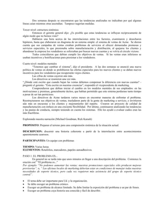 Dos semanas después se encontraron que las tendencias analizadas no indicaban por qué algunas
líneas caían mientras otras ascendían. Tampoco sugerían medidas.
Tercer nivel: estructura sistémica
Entonces el gerente general dijo: ¿Es posible que estas tendencias se influyan recíprocamente de
algún modo que no hemos visto?
Hablaron una hora acerca de las interrelaciones entre los factores, examinaron y desecharon
hipótesis, hasta que elaboraron un diagrama de un sistema simple: el sistema de ventas de Acme. Se dieron
cuenta que sus campañas de ventas creaban problemas de servicios al ofrecer demasiadas promesas y
servicios especiales, lo que presionaba sobre manufacturación y distribución, al quejarse los clientes y
abandonar la empresa los vendedores se esforzaban por buscar nuevas cuentas y se volvía al círculo vicioso.
Todos coincidieron que debían cumplir los objetivos de ventas. Si las ventas eran inferiores se
usaban incentivos y bonificaciones para presionar a los vendedores.
Cuarto nivel: modelos mentales
“Tenemos que cambiar el sistema”, dijo el presidente. A las dos semanas se anunció una nueva
política de ventas en donde se prohibieron las ofertas especiales para los nuevos clientes y se daban nuevos
incentivos para los vendedores que recuperarán viejos clientes.
Las cifras de ventas cayeron aún más.
Los directivos se reunieron una vez más.
“¿Dónde está escrito que cuando bajan las ventas debemos compensar la diferencia con nuevas cuentas? -
preguntó el gerente- “Esta escrito en nuestras creencias”, respondió el vicepresidente de marketing.
Comprendieron que debían iniciar el cambio en los modelos mentales de sus empleados: en las
motivaciones y premisas, generalmente tácitos, que habían permitido que este sistema perdurase tanto tiempo
a pesar de ser tan pernicioso.
Los directivos de Acme tardaron varios meses en encontrar maneras de enfrentar el problema.
Reestructuraron sus objetivos de ventas, trasladaron parte de la gente de marketing a servicio, e invirtieron
aún más en encuestas a los clientes y mejoramiento del reparto. Crearon un proyecto de calidad de
manufacturación con énfasis en una creciente flexibilidad. Por último, continuaron analizando las tendencias
y las pautas de conducta, siempre teniendo en cuenta los sistemas. Ello les ayudó a evaluar cuáles eran las
más fructíferas.
Explorando nuestra narración (Michael Goodman, Rick Karash)
PROPOSITO: Preparar el terreno para una comprensión sistémica de la situación actual.
DESCRIPCION: discernir una historia coherente a partir de la interrelación entre acontecimientos
aparentemente azarosos.
PARTICIPANTES: Un equipo con problemas
TIEMPO: Varias horas
ELEMENTOS: Rotafolios, marcadores, papeles autoadhesivos.
PASO 1: EL PROBLEMA ES...
En general no se tarda más que unos minutos en llegar a una descripción del problema. Comience la
oración con” “El problema es...”
Por ejemplo: “No podemos aumentar las ventas; nuestras promociones especiales sólo producen mejoras
provisorias”, o, “ Las oficinas locales de marketing deberían estar en condiciones de manejar todas nuestras
necesidades de soporte técnico, pero cada vez requieren más asistencia del grupo de soporte técnico
central”.
• El tema debe ser importante para Ud. y la organización.
• Se debe escoger un problema crónico.
• Escoger un problema de alcance limitado. Se debe limitar la exposición del problema a un par de frases.
• Escoger un problema cuya historia sea conocida y fácil de describir.
 